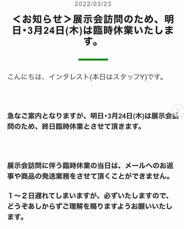 急なご案内となりますが 明日 3月24日 木 は展示会訪問のため 終日臨時休業とさせて頂きます 展示会訪問に伴う臨時休業の当日は メールへのお返事や商品の発送業務をさせて頂くことができません 22 03 23 インタレスト